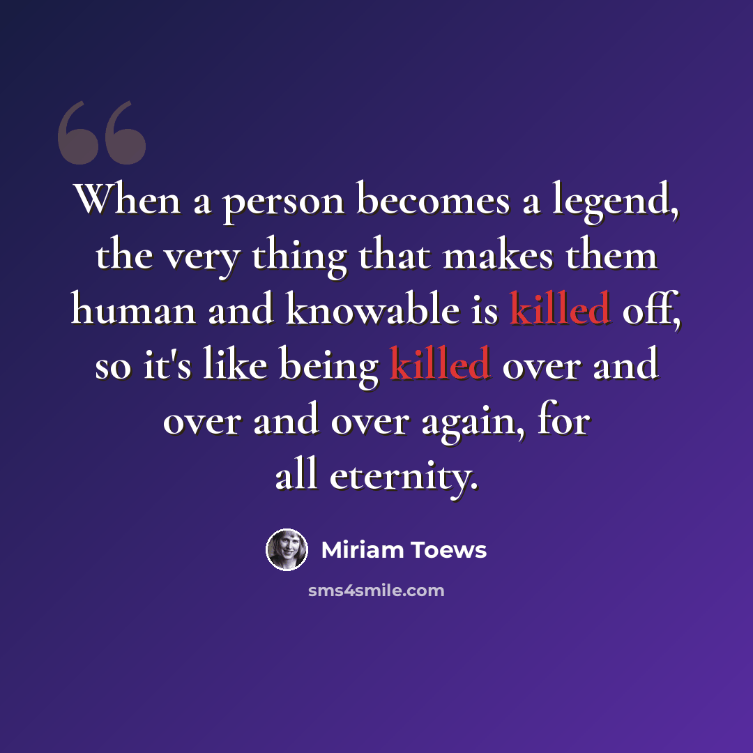 “When a person becomes a legend, the very thing that makes them human and knowable is killed off, so it's like being killed over and over and over again, for all eternity.” quote by Miriam Toews