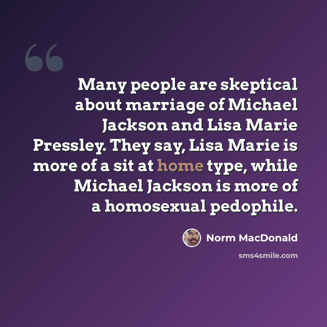 “Many people are skeptical about marriage of Michael Jackson and Lisa Marie Pressley. They say, Lisa Marie is more of a sit at home type, while Michael Jackson is more of a homosexual pedophile.” quote by Norm MacDonald