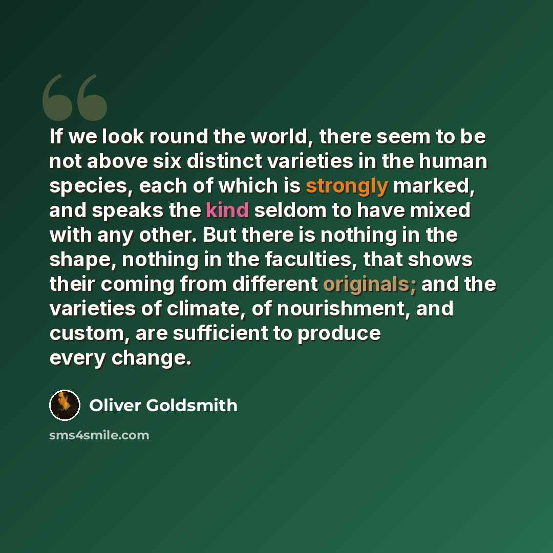 “If we look round the world, there seem to be not above six distinct varieties in the human species, each of which is strongly marked, and speaks the kind seldom to have mixed with any other. But there is nothing in the shape, nothing in the faculties, that shows their coming from different…” quote by Oliver Goldsmith