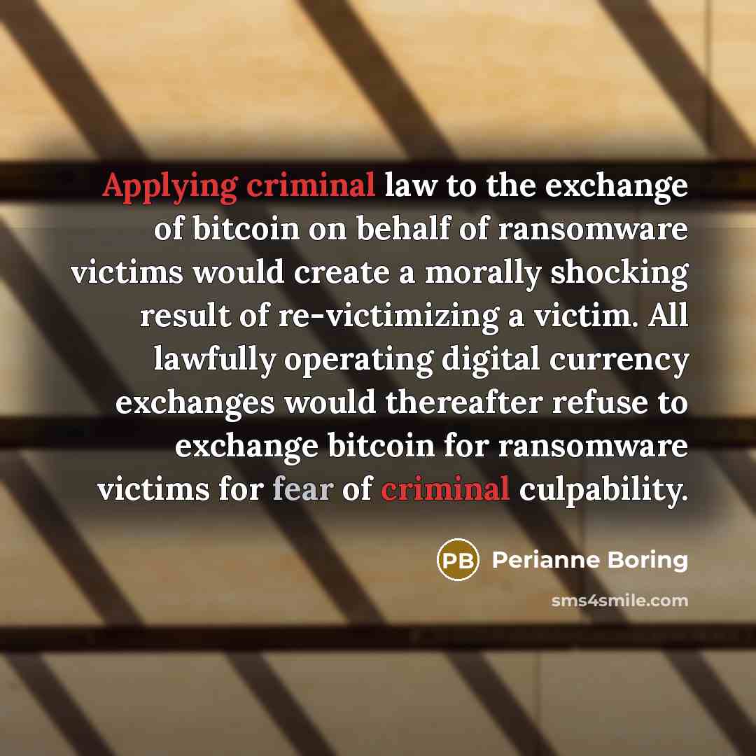 “Applying criminal law to the exchange of bitcoin on behalf of ransomware victims would create a morally shocking result of re-victimizing a victim. All lawfully operating digital currency exchanges would thereafter refuse to exchange bitcoin for ransomware victims for fear of criminal culpability.” quote by Perianne Boring