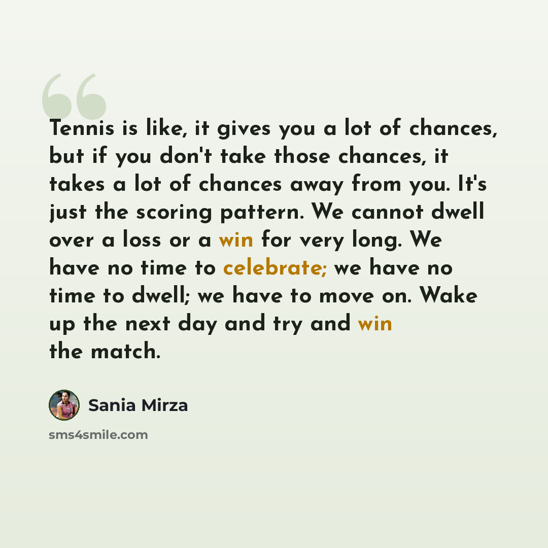 “Tennis is like, it gives you a lot of chances, but if you don't take those chances, it takes a lot of chances away from you. It's just the scoring pattern. We cannot dwell over a loss or a win for very long. We have no time to celebrate; we have no time to dwell; we have to move on. Wake up the…” quote by Sania Mirza