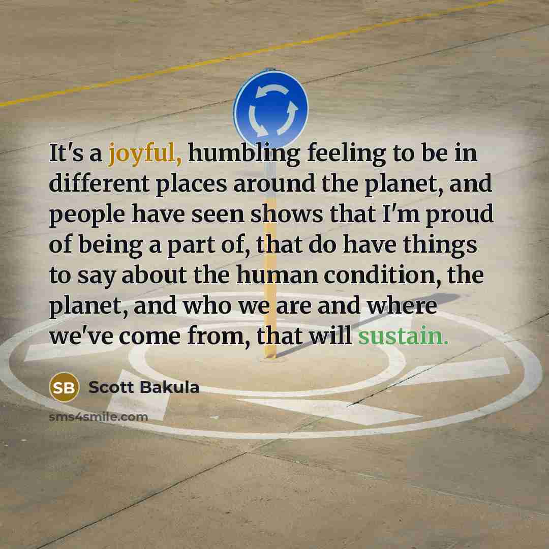 “It's a joyful, humbling feeling to be in different places around the planet, and people have seen shows that I'm proud of being a part of, that do have things to say about the human condition, the planet, and who we are and where we've come from, that will sustain.” quote by Scott Bakula