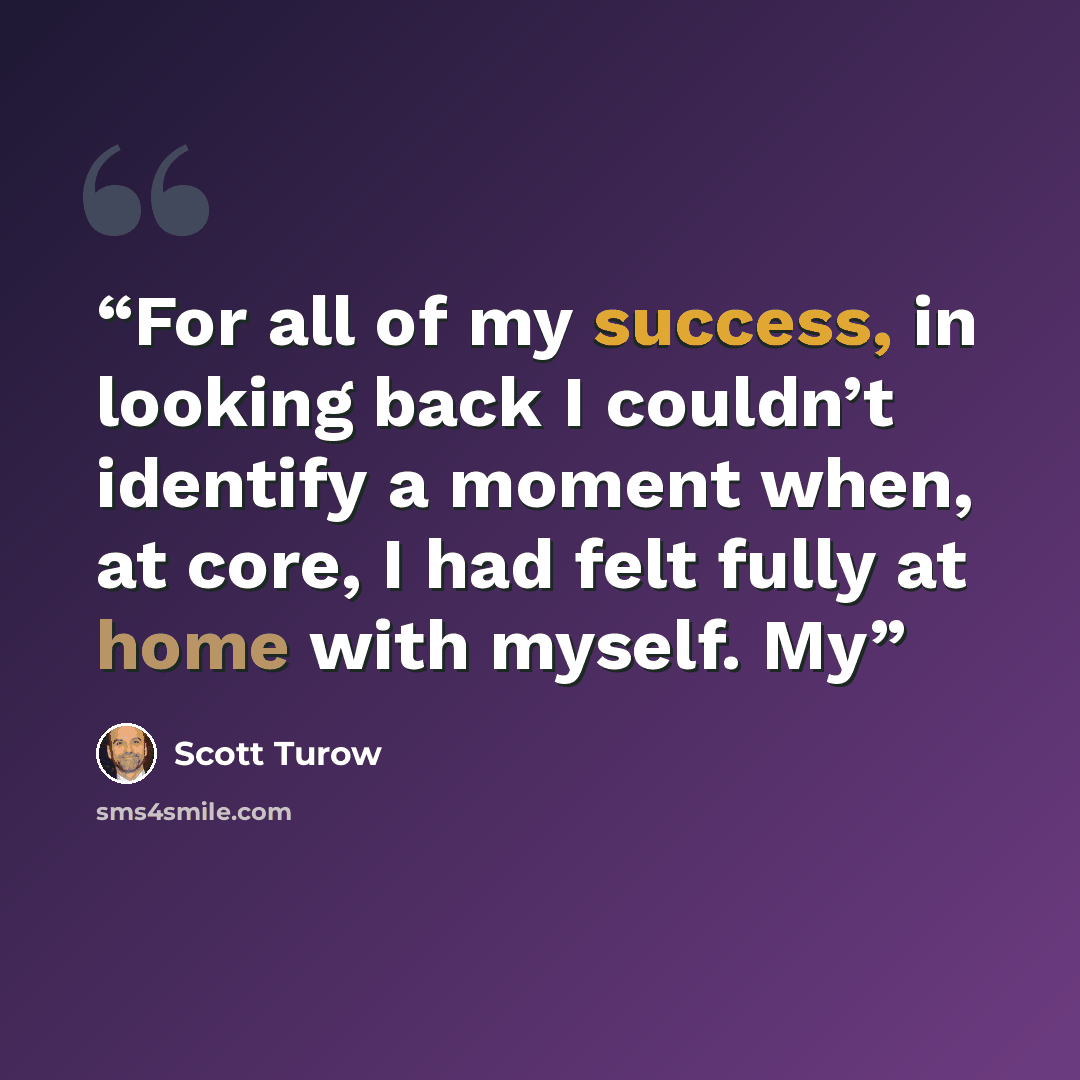 “For all of my success, in looking back I couldn’t identify a moment when, at core, I had felt fully at home with myself. My” quote by Scott Turow