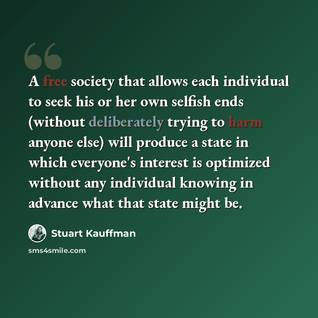 “A free society that allows each individual to seek his or her own selfish ends (without deliberately trying to harm anyone else) will produce a state in which everyone's interest is optimized without any individual knowing in advance what that state might be.” quote by Stuart Kauffman
