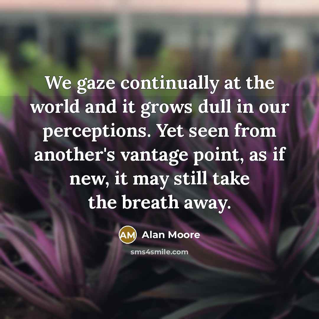“We gaze continually at the world and it grows dull in our perceptions. Yet seen from another's vantage point, as if new, it may still take the breath away.” quote by Alan Moore