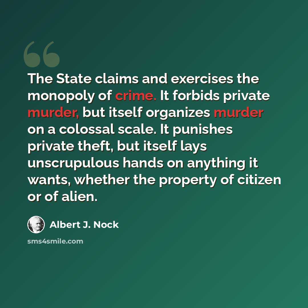 “The State claims and exercises the monopoly of crime. It forbids private murder, but itself organizes murder on a colossal scale. It punishes private theft, but itself lays unscrupulous hands on anything it wants, whether the property of citizen or of alien.” quote by Albert J. Nock