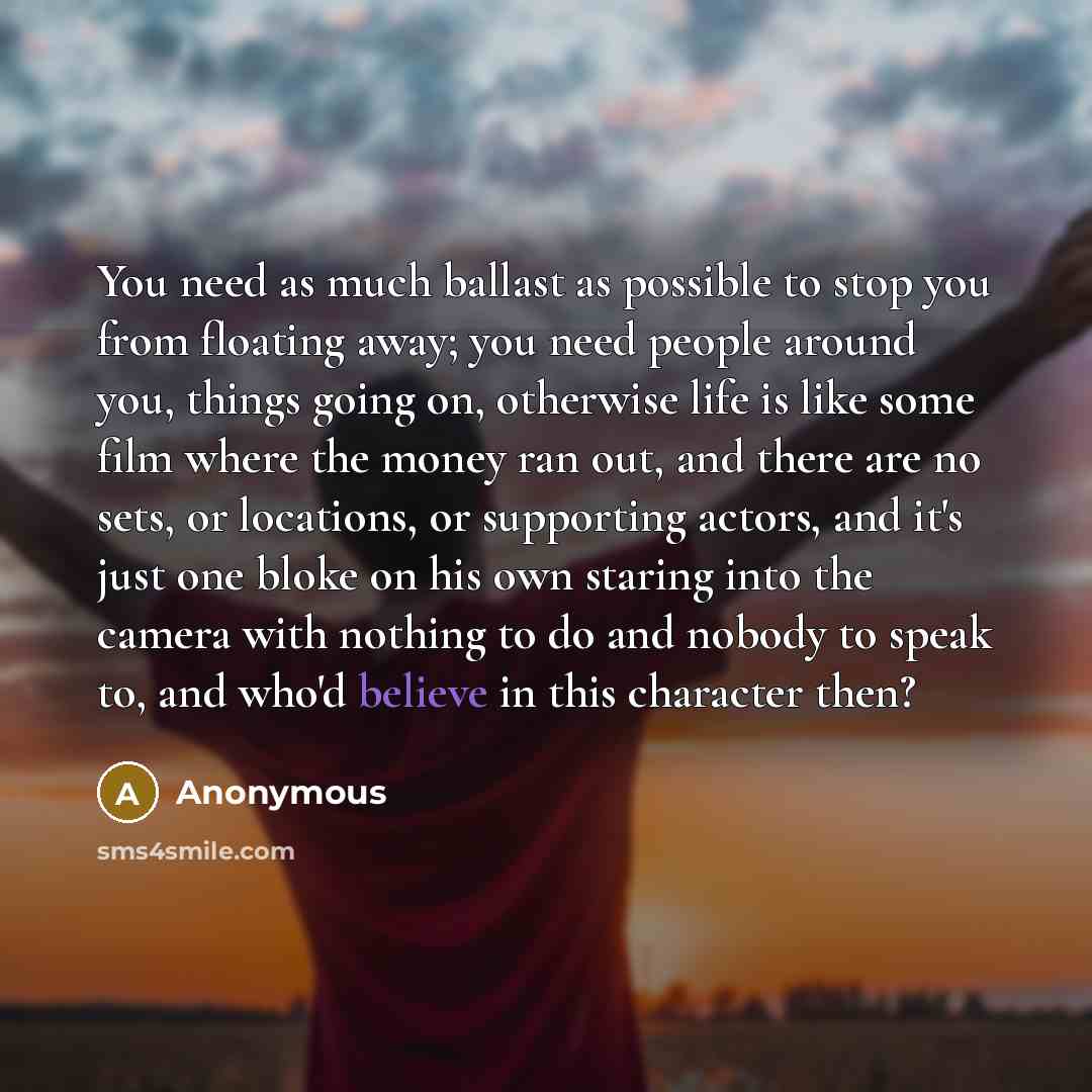 “You need as much ballast as possible to stop you from floating away; you need people around you, things going on, otherwise life is like some film where the money ran out, and there are no sets, or locations, or supporting actors, and it's just one bloke on his own staring into the camera with…” quote by Anonymous