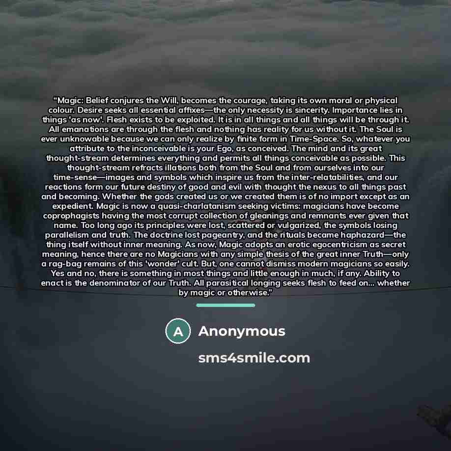 “Magic: Belief conjures the Will, becomes the courage, taking its own moral or physical colour. Desire seeks all essential affixes—the only necessity is sincerity. Importance lies in things 'as now'. Flesh exists to be exploited. It is in all things and all things will be through it. All emanations…” quote by Anonymous