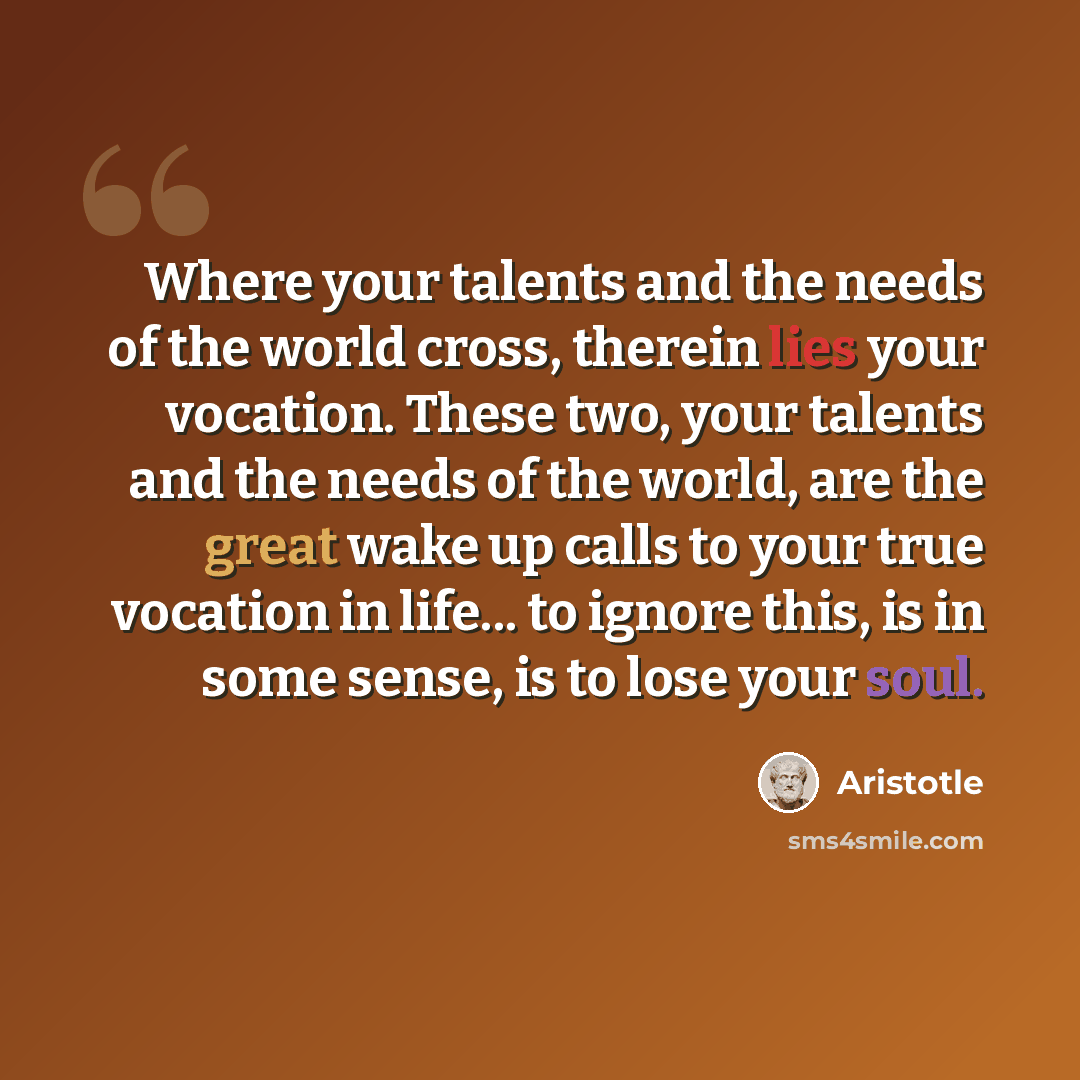 “Where your talents and the needs of the world cross, therein lies your vocation. These two, your talents and the needs of the world, are the great wake up calls to your true vocation in life... to ignore this, is in some sense, is to lose your soul.” quote by Aristotle