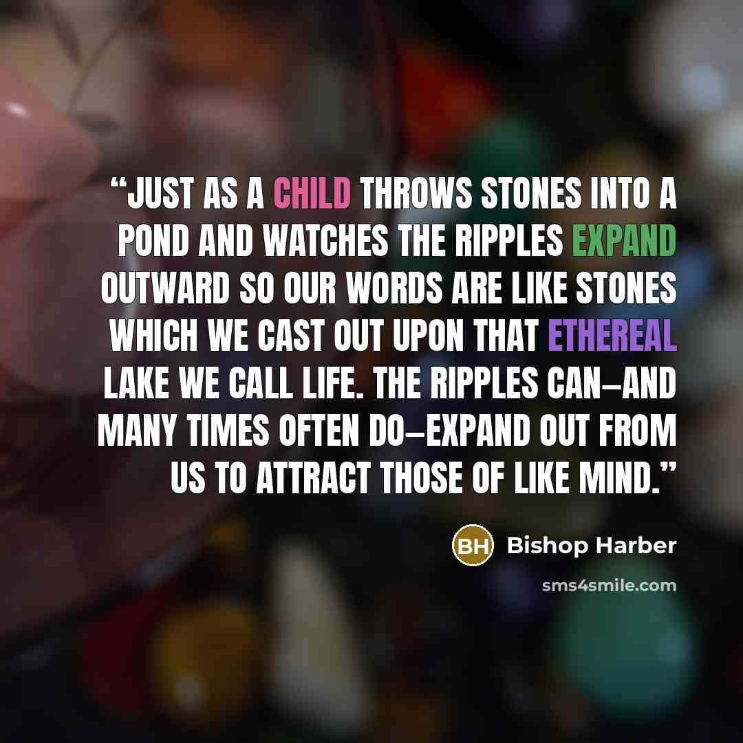 “Just as a child throws stones into a pond and watches the ripples expand outward so our words are like stones which we cast out upon that ethereal lake we call life. The ripples can—and many times often do—expand out from us to attract those of like mind.” quote by Bishop Harber