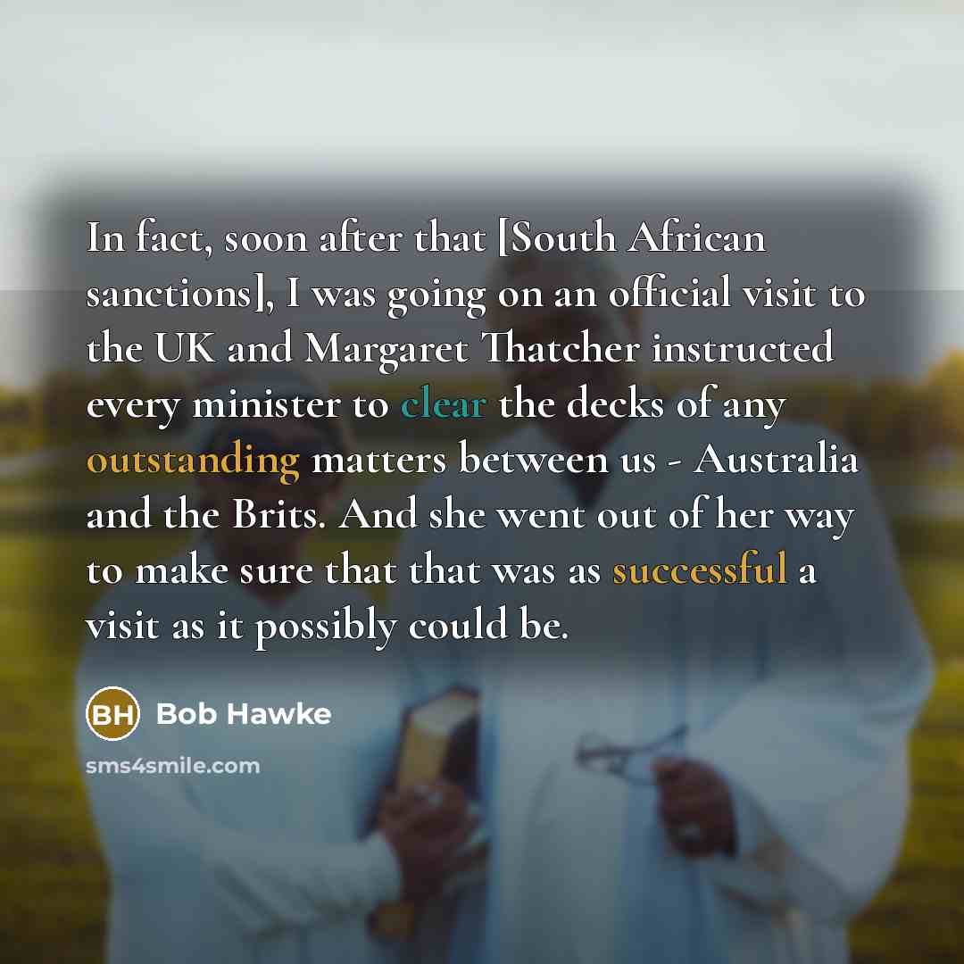 “In fact, soon after that [South African sanctions], I was going on an official visit to the UK and Margaret Thatcher instructed every minister to clear the decks of any outstanding matters between us - Australia and the Brits. And she went out of her way to make sure that that was as successful a…” quote by Bob Hawke
