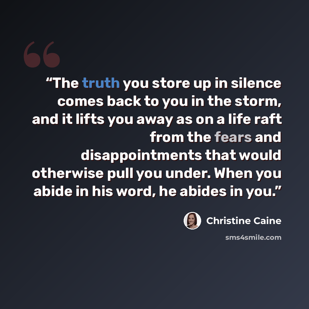 “The truth you store up in silence comes back to you in the storm, and it lifts you away as on a life raft from the fears and disappointments that would otherwise pull you under. When you abide in his word, he abides in you.” quote by Christine Caine