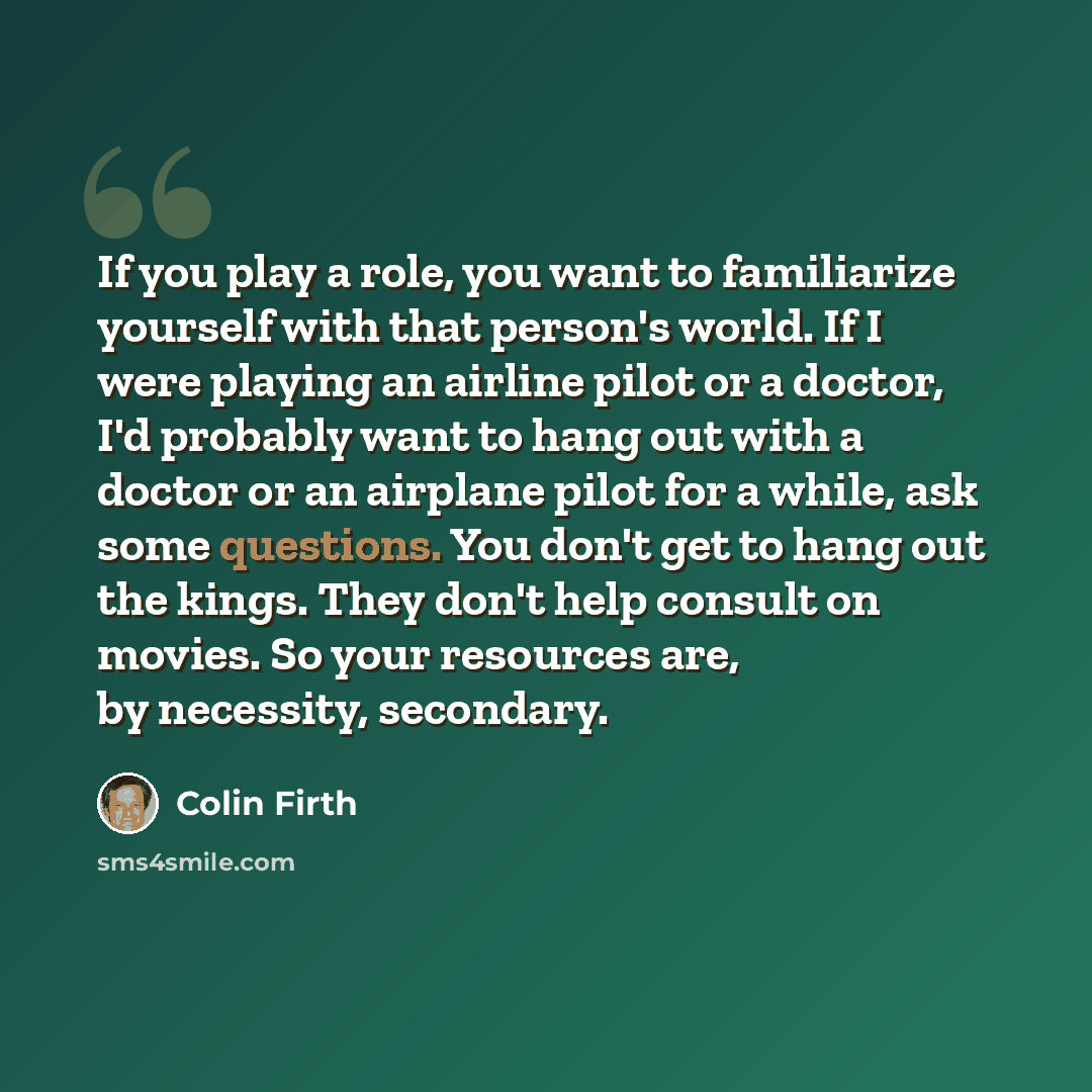 “If you play a role, you want to familiarize yourself with that person's world. If I were playing an airline pilot or a doctor, I'd probably want to hang out with a doctor or an airplane pilot for a while, ask some questions. You don't get to hang out the kings. They don't help consult on movies…” quote by Colin Firth