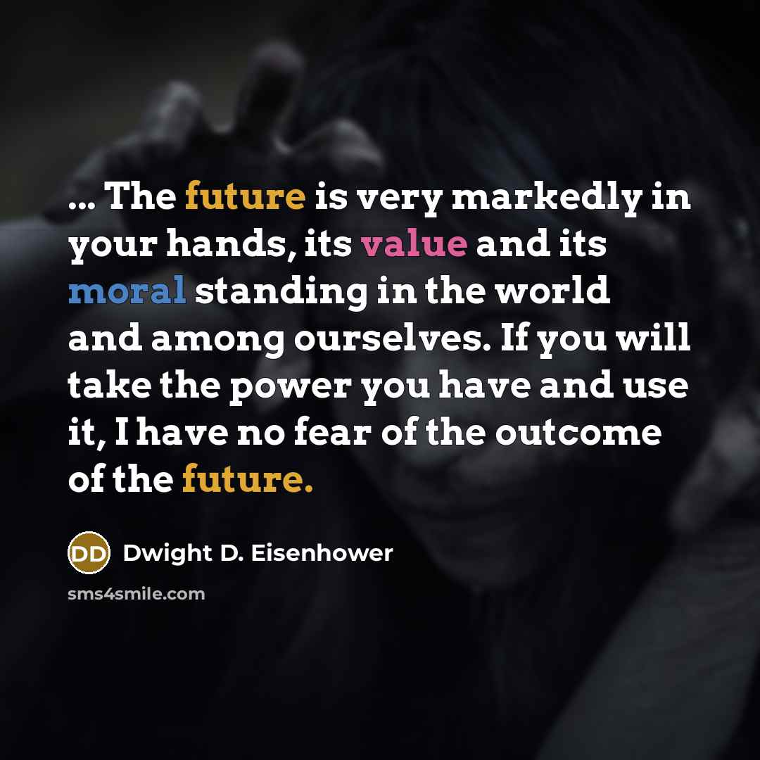 “... The future is very markedly in your hands, its value and its moral standing in the world and among ourselves. If you will take the power you have and use it, I have no fear of the outcome of the future.” quote by Dwight D. Eisenhower
