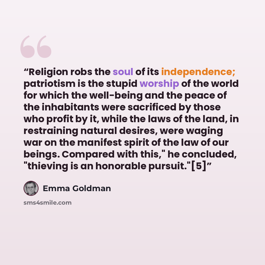 “Religion robs the soul of its independence; patriotism is the stupid worship of the world for which the well-being and the peace of the inhabitants were sacrificed by those who profit by it, while the laws of the land, in restraining natural desires, were waging war on the manifest spirit of the…” quote by Emma Goldman