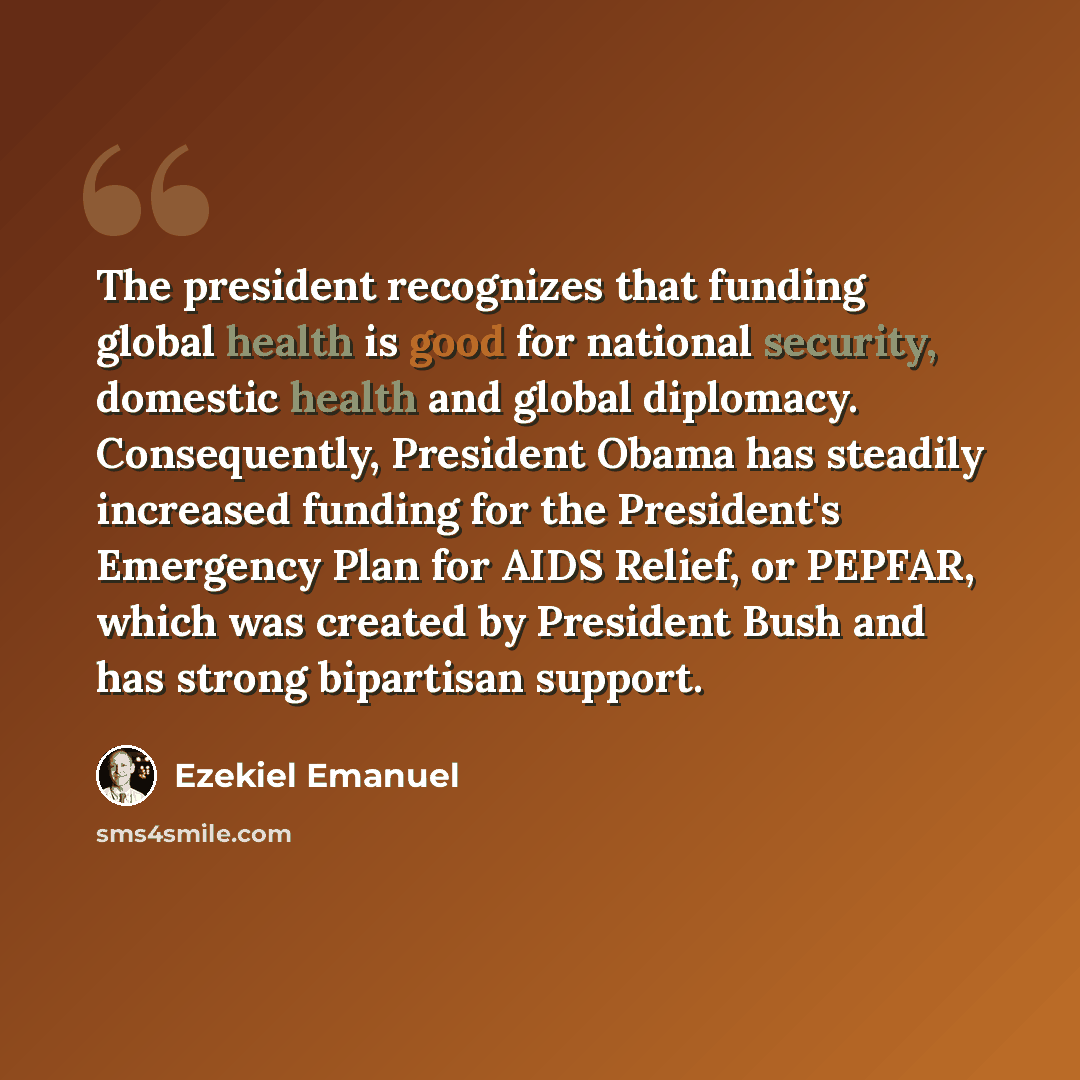 “The president recognizes that funding global health is good for national security, domestic health and global diplomacy. Consequently, President Obama has steadily increased funding for the President's Emergency Plan for AIDS Relief, or PEPFAR, which was created by President Bush and has strong…” quote by Ezekiel Emanuel