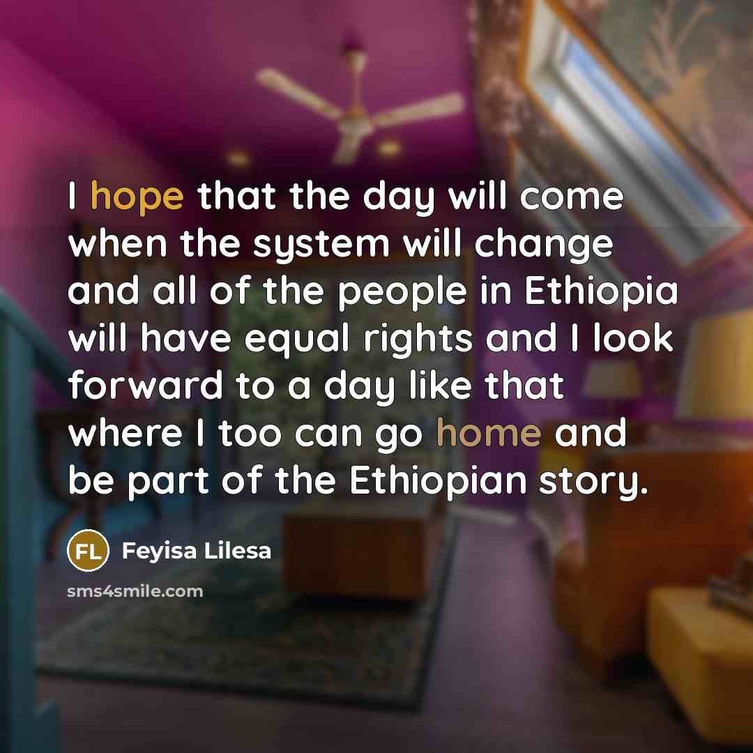 “I hope that the day will come when the system will change and all of the people in Ethiopia will have equal rights and I look forward to a day like that where I too can go home and be part of the Ethiopian story.” quote by Feyisa Lilesa