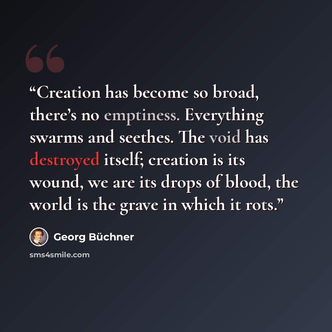 “Creation has become so broad, there’s no emptiness. Everything swarms and seethes. The void has destroyed itself; creation is its wound, we are its drops of blood, the world is the grave in which it rots.” quote by Georg Büchner