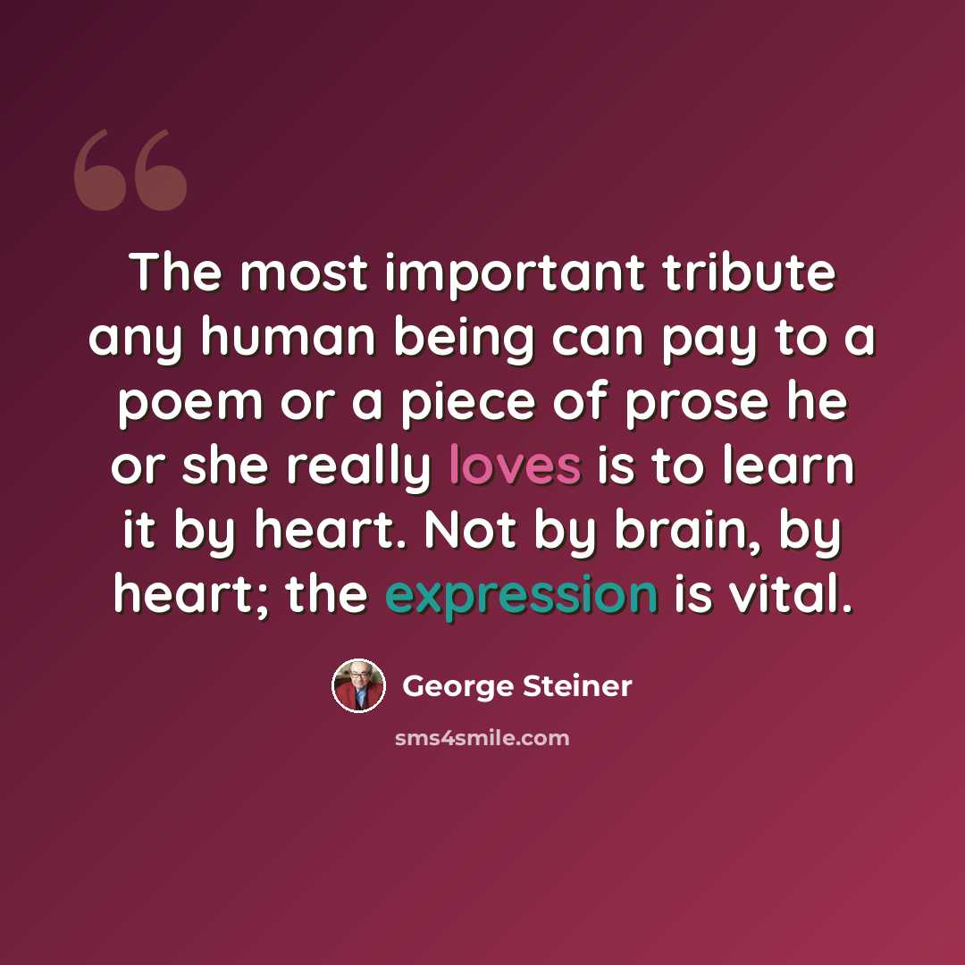 “The most important tribute any human being can pay to a poem or a piece of prose he or she really loves is to learn it by heart. Not by brain, by heart; the expression is vital.” quote by George Steiner