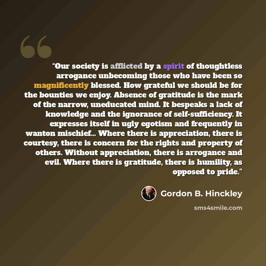 “Our society is afflicted by a spirit of thoughtless arrogance unbecoming those who have been so magnificently blessed. How grateful we should be for the bounties we enjoy. Absence of gratitude is the mark of the narrow, uneducated mind. It bespeaks a lack of knowledge and the ignorance of…” quote by Gordon B. Hinckley
