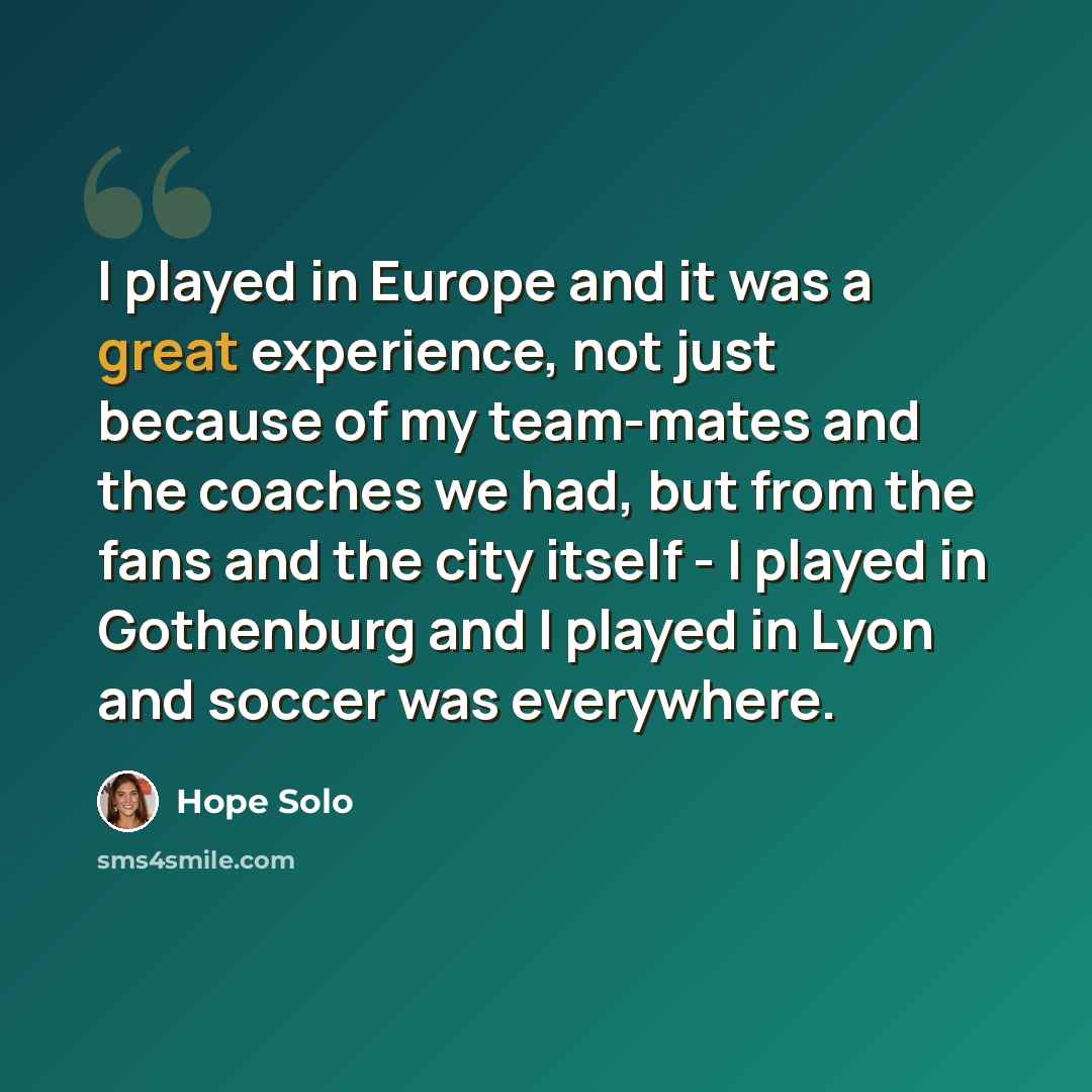 “I played in Europe and it was a great experience, not just because of my team-mates and the coaches we had, but from the fans and the city itself - I played in Gothenburg and I played in Lyon and soccer was everywhere.” quote by Hope Solo