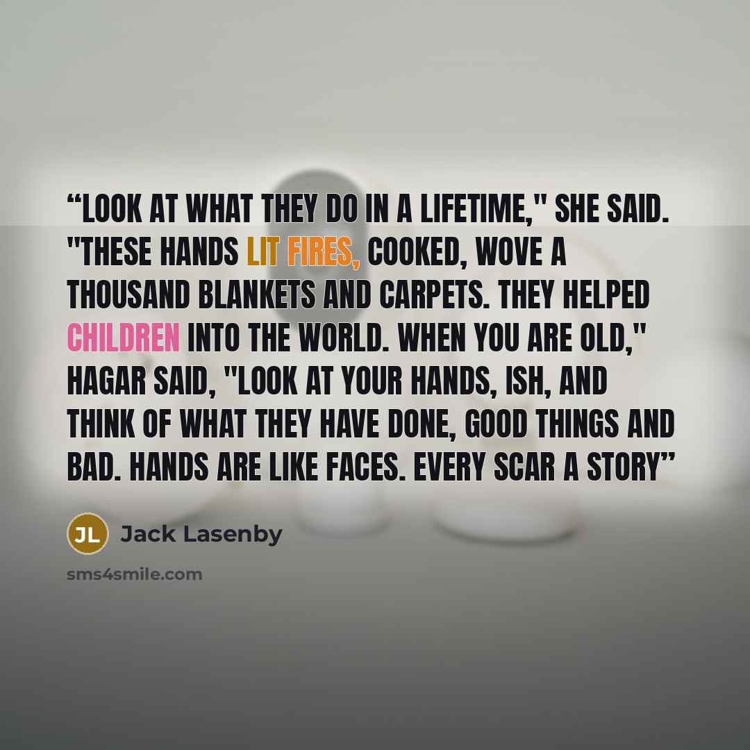 “Look at what they do in a lifetime," she said. "These hands lit fires, cooked, wove a thousand blankets and carpets. They helped children into the world. When you are old," Hagar said, "look at your hands, Ish, and think of what they have done, good things and bad. Hands are like faces. Every scar…” quote by Jack Lasenby