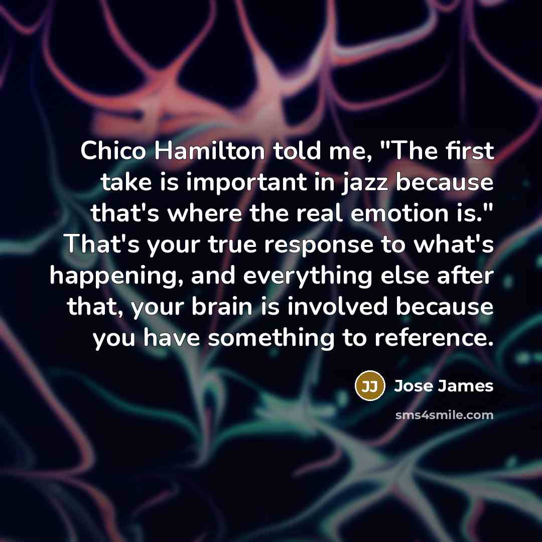 “Chico Hamilton told me, "The first take is important in jazz because that's where the real emotion is." That's your true response to what's happening, and everything else after that, your brain is involved because you have something to reference.” quote by Jose James