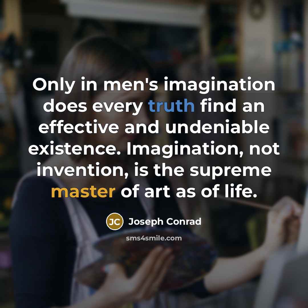 “Only in men's imagination does every truth find an effective and undeniable existence. Imagination, not invention, is the supreme master of art as of life.” quote by Joseph Conrad