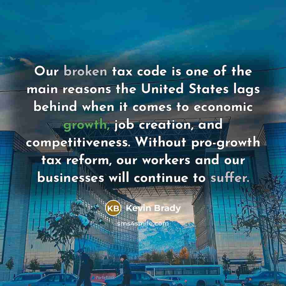 “Our broken tax code is one of the main reasons the United States lags behind when it comes to economic growth, job creation, and competitiveness. Without pro-growth tax reform, our workers and our businesses will continue to suffer.” quote by Kevin Brady