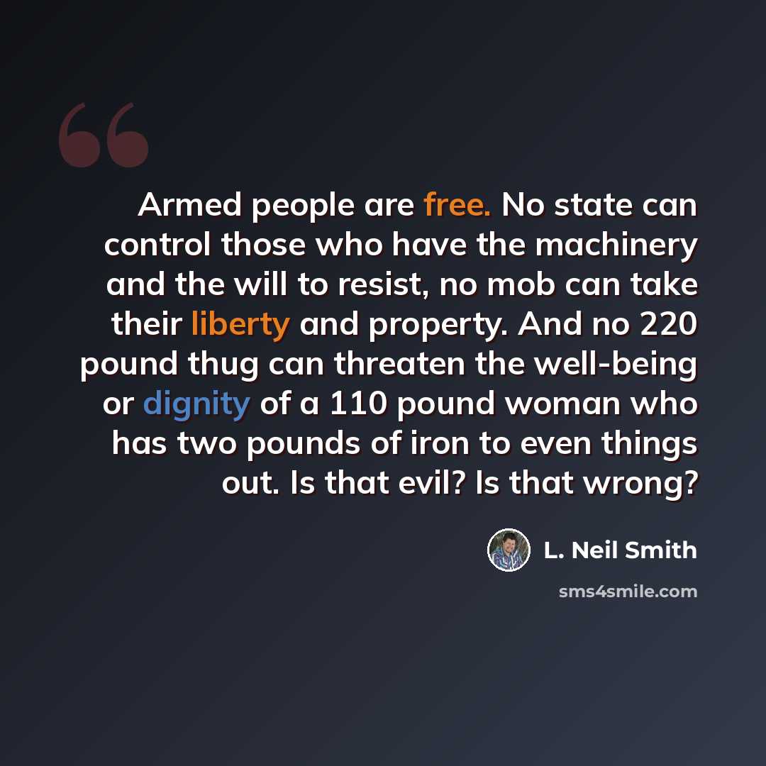 “Armed people are free. No state can control those who have the machinery and the will to resist, no mob can take their liberty and property. And no 220 pound thug can threaten the well-being or dignity of a 110 pound woman who has two pounds of iron to even things out. Is that evil? Is that wrong?” quote by L. Neil Smith
