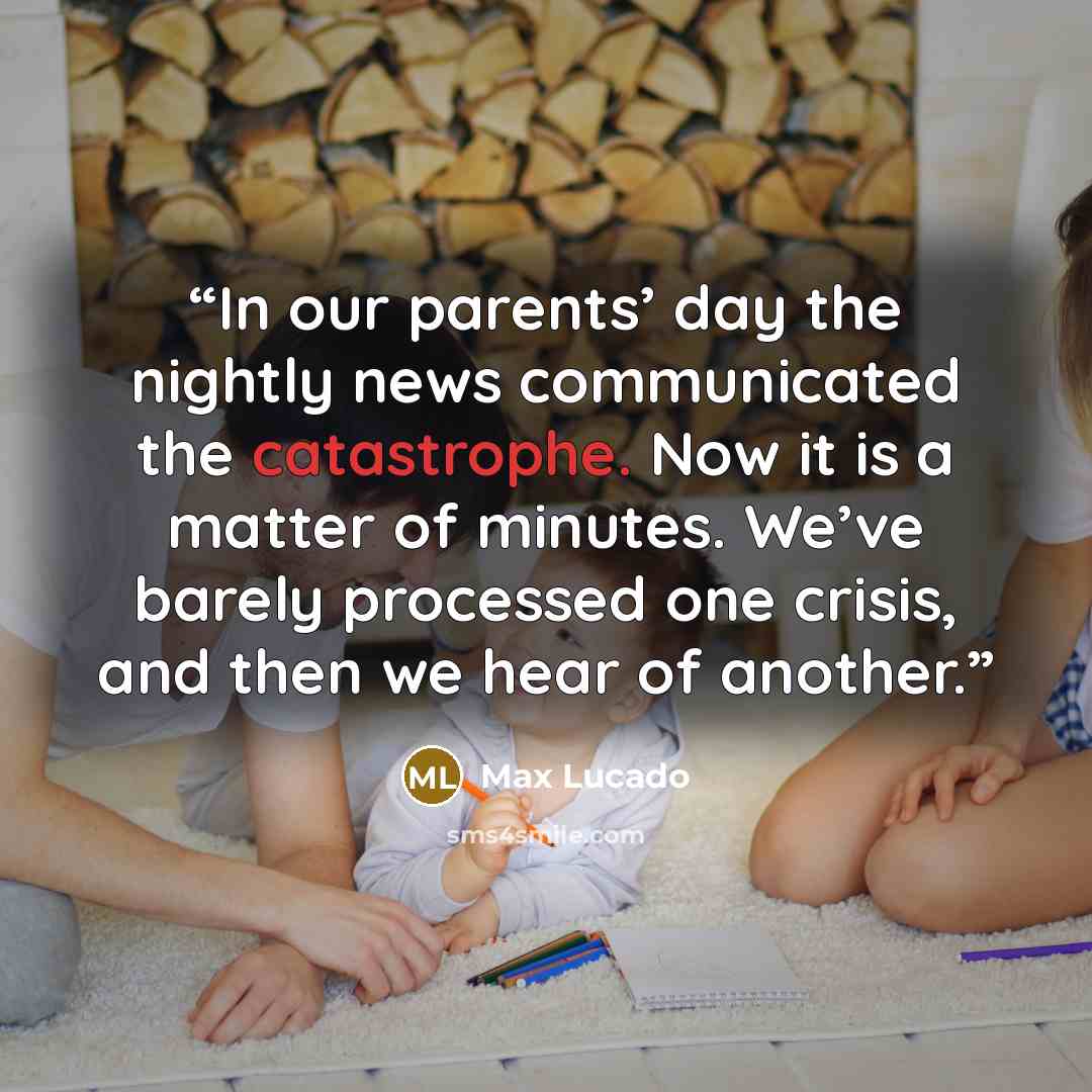 “In our parents’ day the nightly news communicated the catastrophe. Now it is a matter of minutes. We’ve barely processed one crisis, and then we hear of another.” quote by Max Lucado