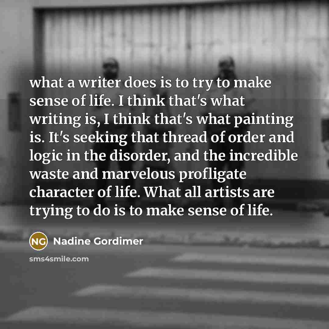 “what a writer does is to try to make sense of life. I think that's what writing is, I think that's what painting is. It's seeking that thread of order and logic in the disorder, and the incredible waste and marvelous profligate character of life. What all artists are trying to do is to make sense…” quote by Nadine Gordimer