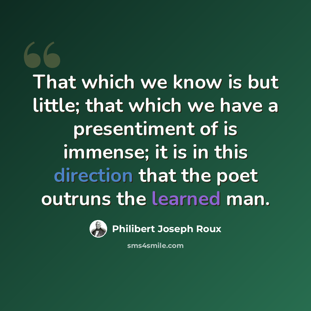 “That which we know is but little; that which we have a presentiment of is immense; it is in this direction that the poet outruns the learned man.” quote by Philibert Joseph Roux