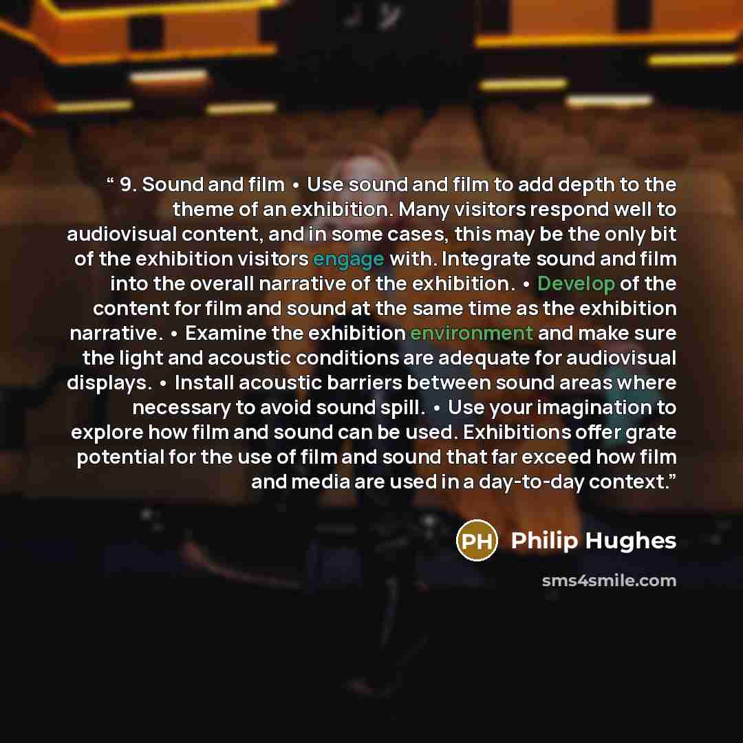 “9. Sound and film • Use sound and film to add depth to the theme of an exhibition. Many visitors respond well to audiovisual content, and in some cases, this may be the only bit of the exhibition visitors engage with. Integrate sound and film into the overall narrative of the exhibition. • Develop…” quote by Philip Hughes