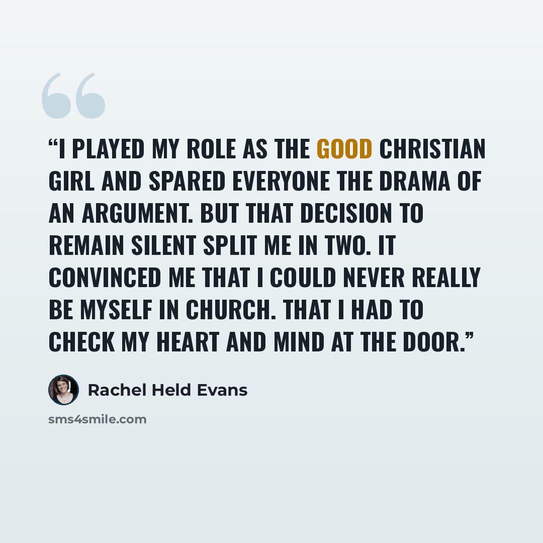 “I played my role as the good Christian girl and spared everyone the drama of an argument. But that decision to remain silent split me in two. It convinced me that I could never really be myself in church. That I had to check my heart and mind at the door.” quote by Rachel Held Evans