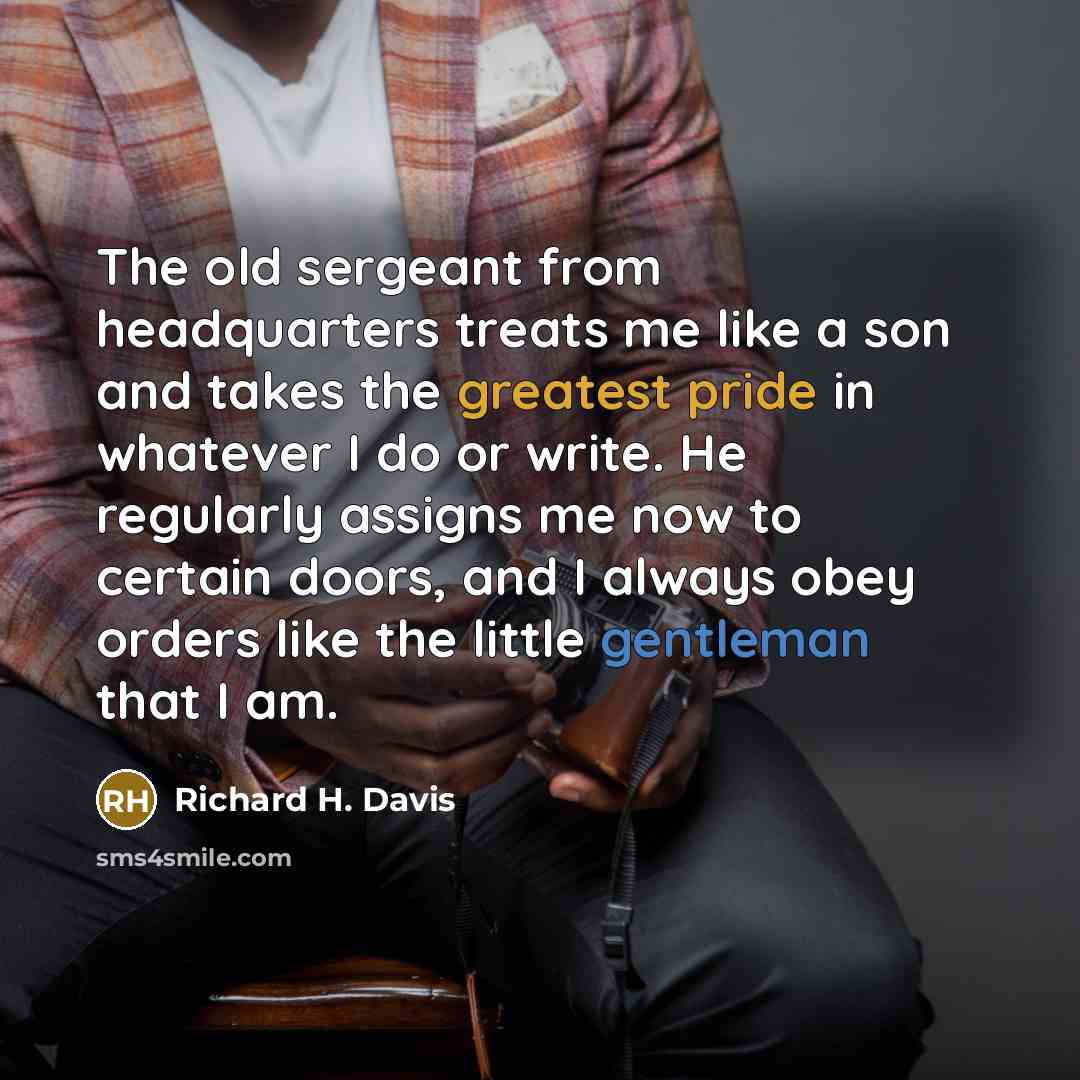 “The old sergeant from headquarters treats me like a son and takes the greatest pride in whatever I do or write. He regularly assigns me now to certain doors, and I always obey orders like the little gentleman that I am.” quote by Richard H. Davis