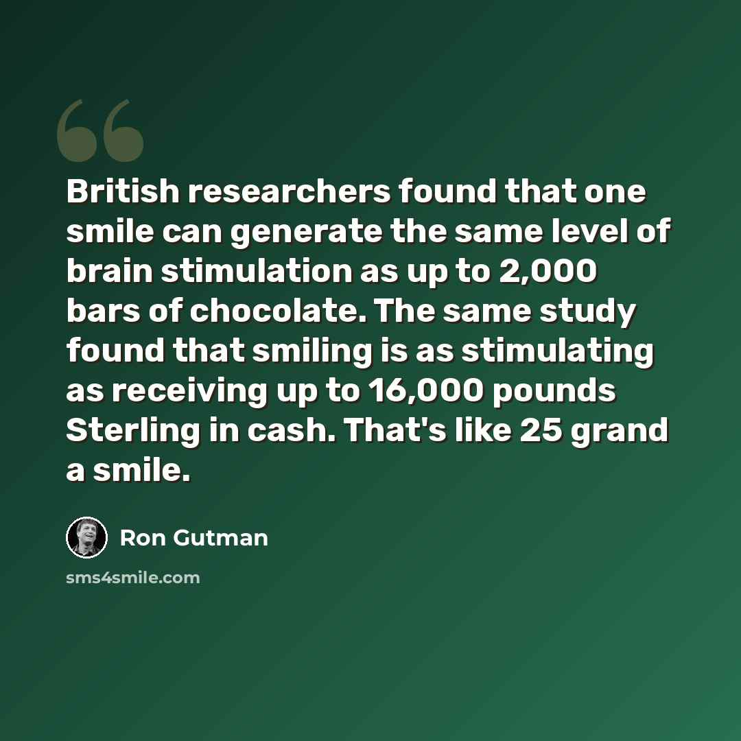 “British researchers found that one smile can generate the same level of brain stimulation as up to 2,000 bars of chocolate. The same study found that smiling is as stimulating as receiving up to 16,000 pounds Sterling in cash. That's like 25 grand a smile.” quote by Ron Gutman