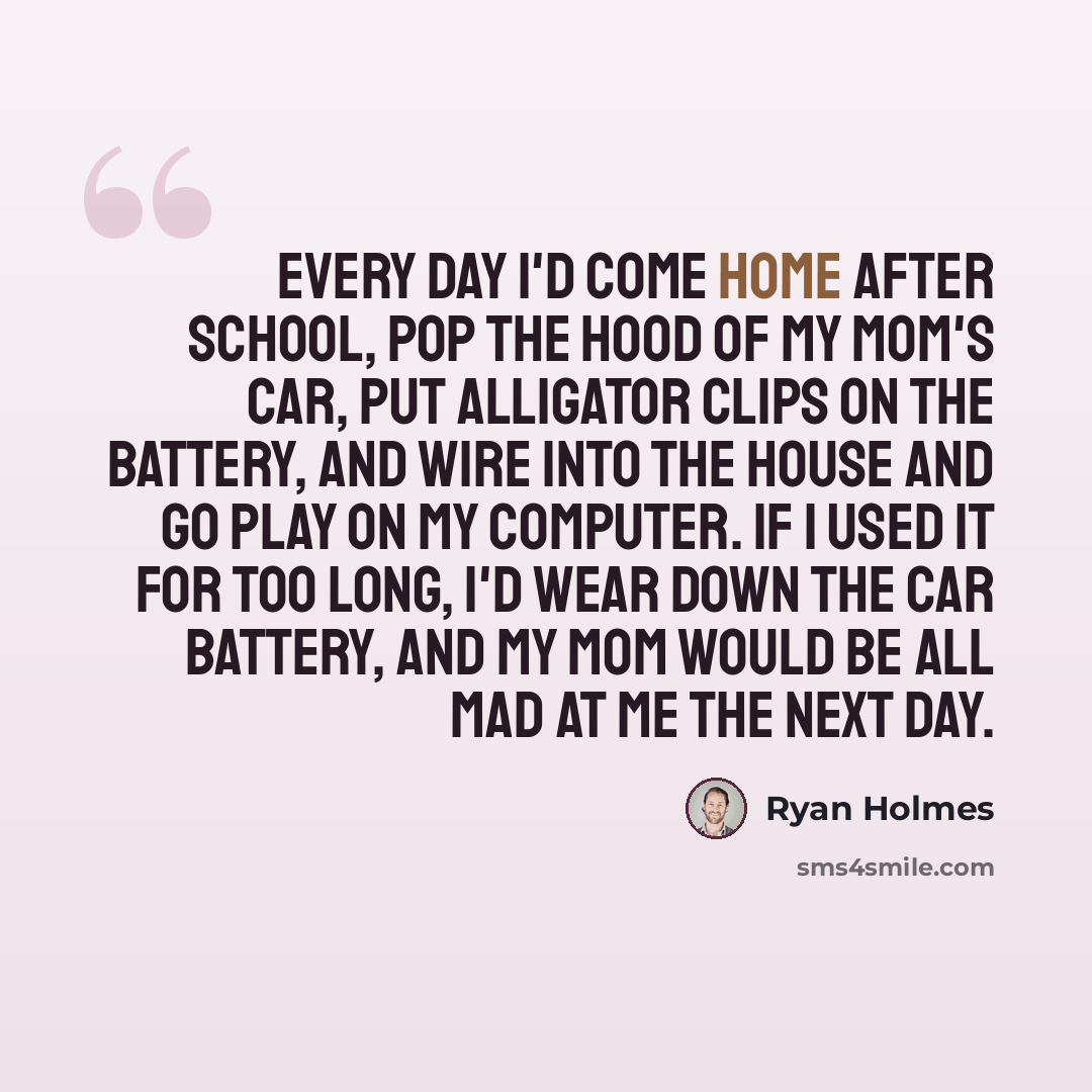 “Every day I'd come home after school, pop the hood of my mom's car, put alligator clips on the battery, and wire into the house and go play on my computer. If I used it for too long, I'd wear down the car battery, and my mom would be all mad at me the next day.” quote by Ryan Holmes