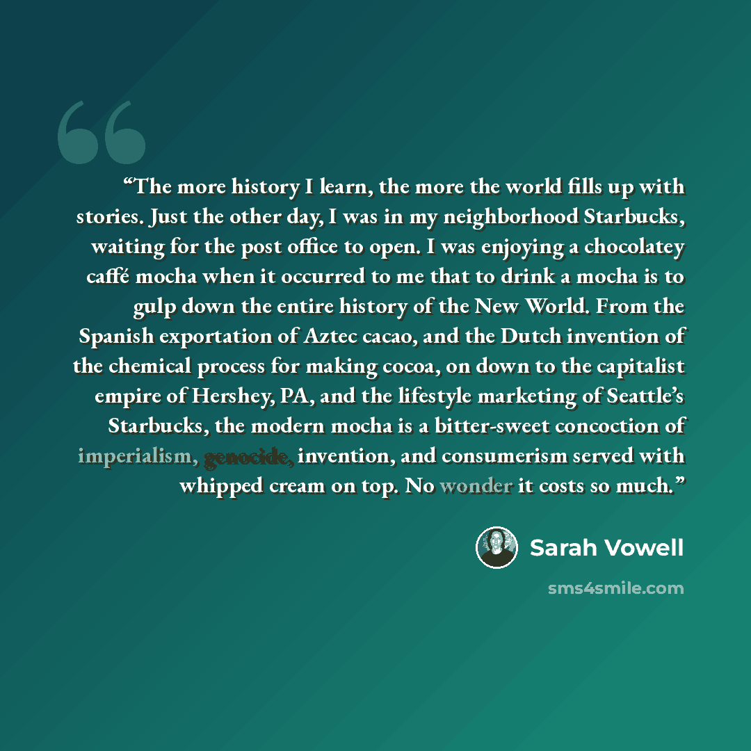 “The more history I learn, the more the world fills up with stories. Just the other day, I was in my neighborhood Starbucks, waiting for the post office to open. I was enjoying a chocolatey caffé mocha when it occurred to me that to drink a mocha is to gulp down the entire history of the New World…” quote by Sarah Vowell