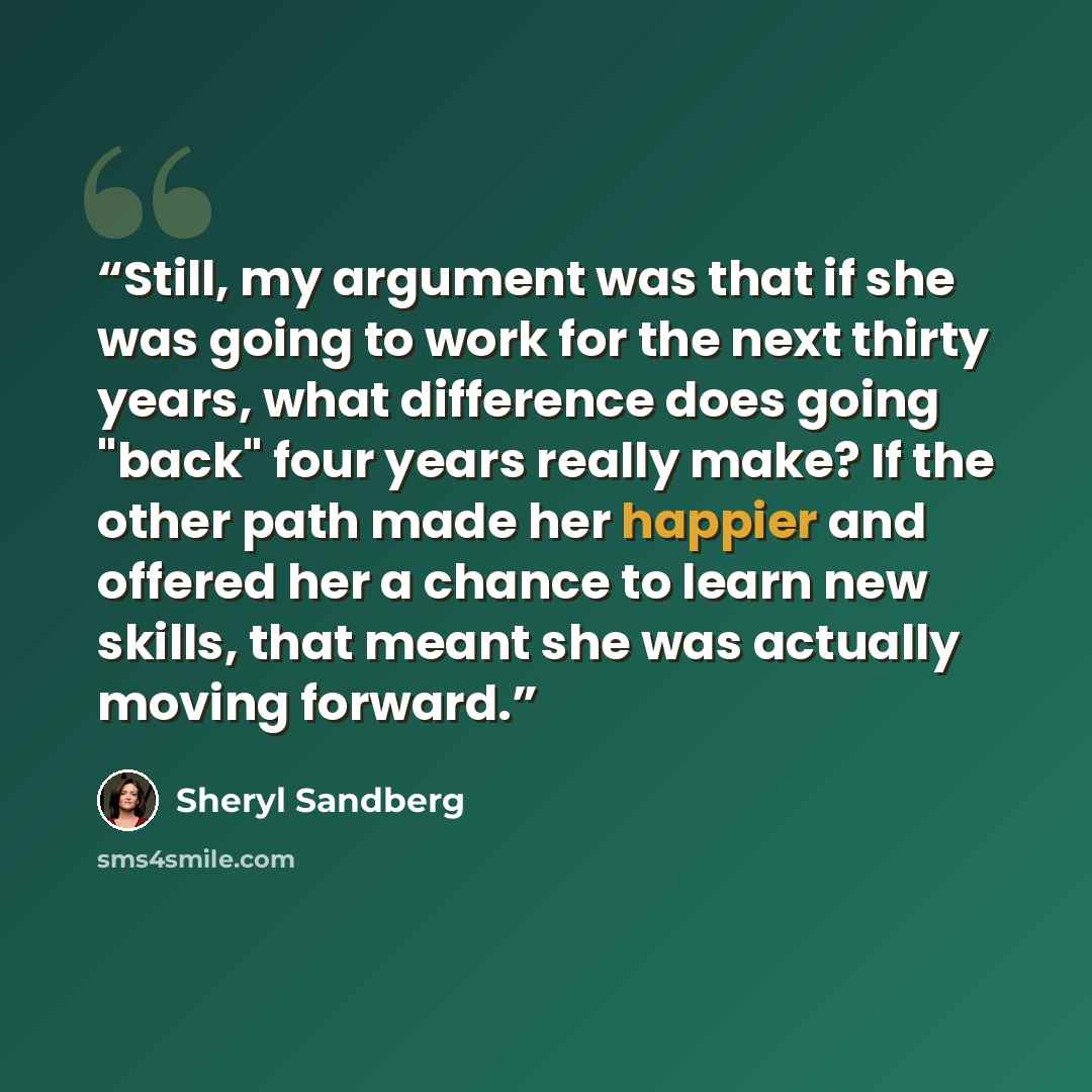“Still, my argument was that if she was going to work for the next thirty years, what difference does going "back" four years really make? If the other path made her happier and offered her a chance to learn new skills, that meant she was actually moving forward.” quote by Sheryl Sandberg
