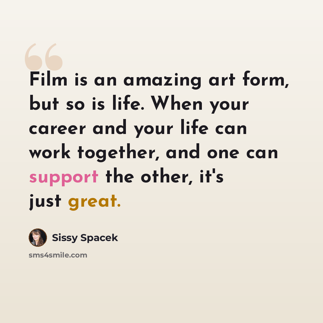 “Film is an amazing art form, but so is life. When your career and your life can work together, and one can support the other, it's just great.” quote by Sissy Spacek