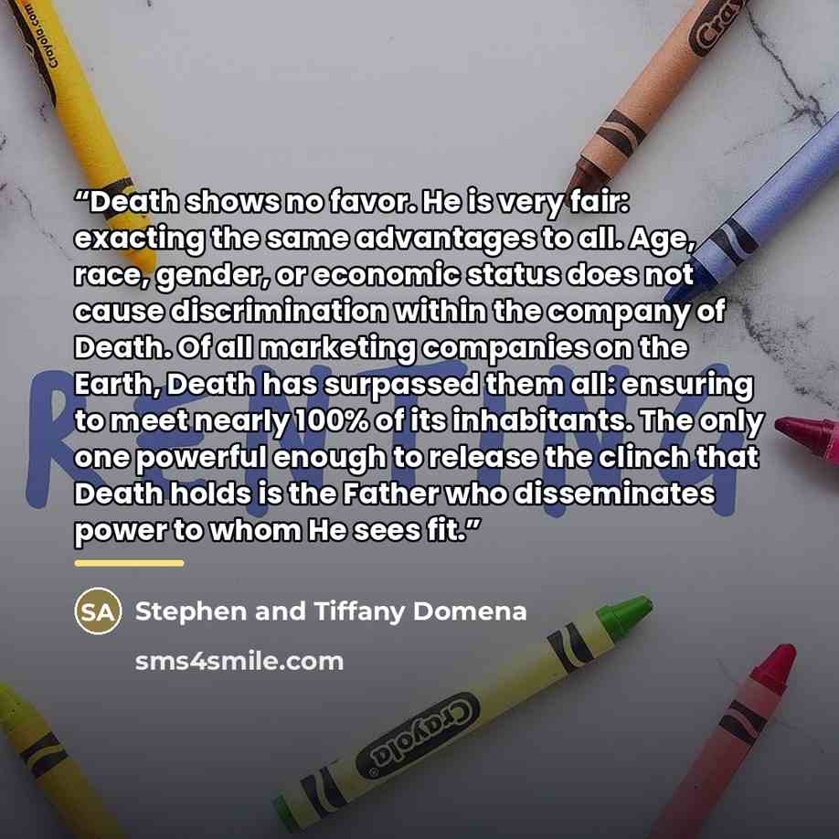 “Death shows no favor. He is very fair: exacting the same advantages to all. Age, race, gender, or economic status does not cause discrimination within the company of Death. Of all marketing companies on the Earth, Death has surpassed them all: ensuring to meet nearly 100% of its inhabitants. The…” quote by Stephen and Tiffany Domena