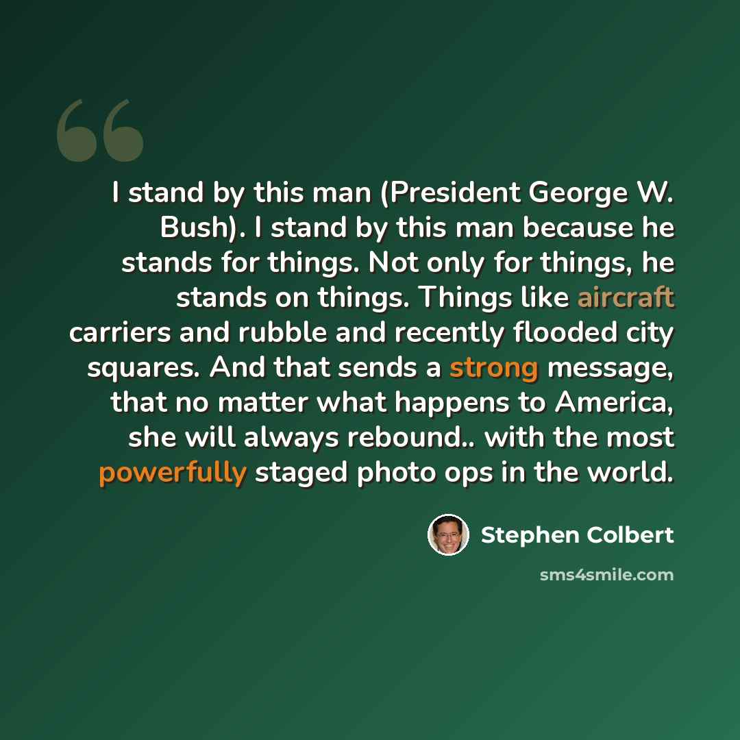 “I stand by this man (President George W. Bush). I stand by this man because he stands for things. Not only for things, he stands on things. Things like aircraft carriers and rubble and recently flooded city squares. And that sends a strong message, that no matter what happens to America, she will…” quote by Stephen Colbert