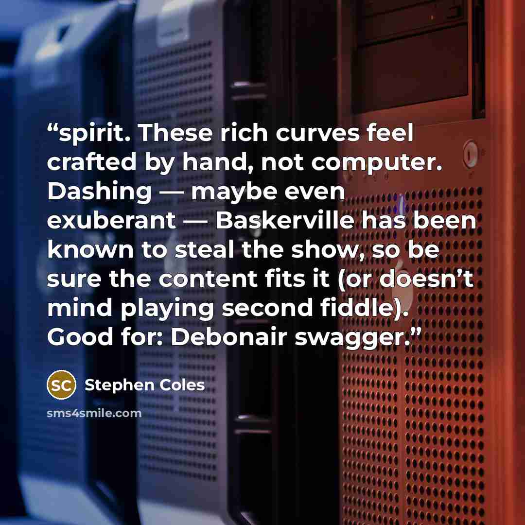 “spirit. These rich curves feel crafted by hand, not computer. Dashing — maybe even exuberant — Baskerville has been known to steal the show, so be sure the content fits it (or doesn’t mind playing second fiddle). Good for: Debonair swagger.” quote by Stephen Coles