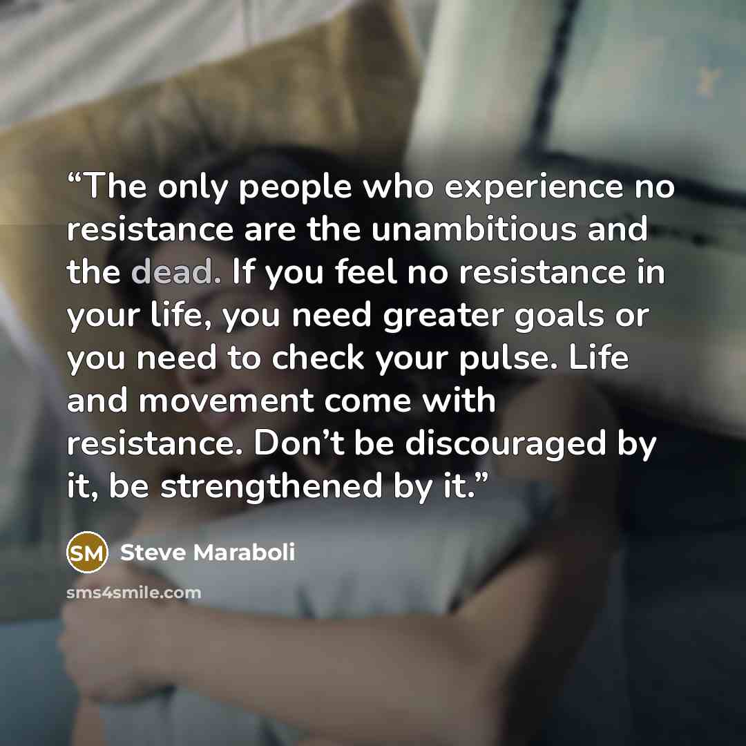 “The only people who experience no resistance are the unambitious and the dead. If you feel no resistance in your life, you need greater goals or you need to check your pulse. Life and movement come with resistance. Don’t be discouraged by it, be strengthened by it.” quote by Steve Maraboli