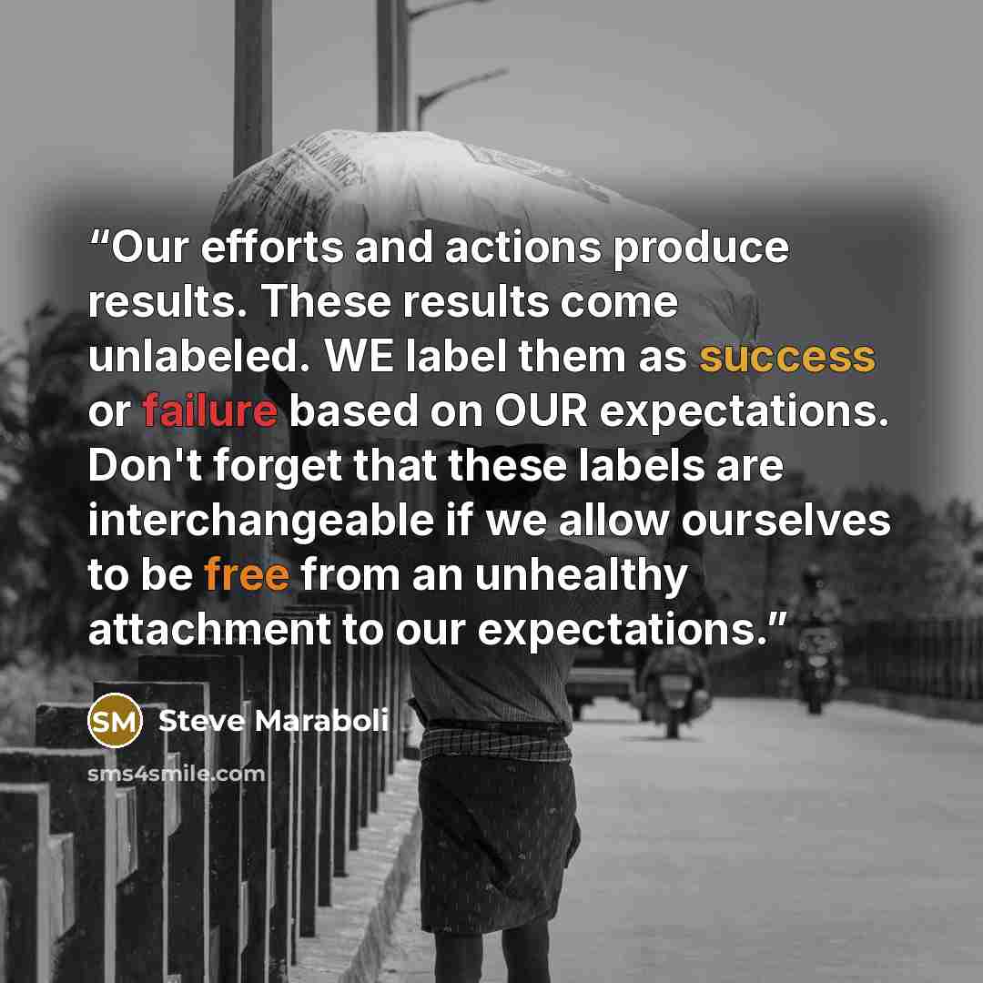 “Our efforts and actions produce results. These results come unlabeled. WE label them as success or failure based on OUR expectations. Don't forget that these labels are interchangeable if we allow ourselves to be free from an unhealthy attachment to our expectations.” quote by Steve Maraboli