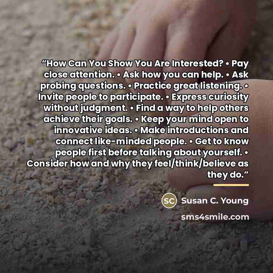 “How Can You Show You Are Interested? • Pay close attention. • Ask how you can help. • Ask probing questions. • Practice great listening. • Invite people to participate. • Express curiosity without judgment. • Find a way to help others achieve their goals. • Keep your mind open to innovative ideas…” quote by Susan C. Young
