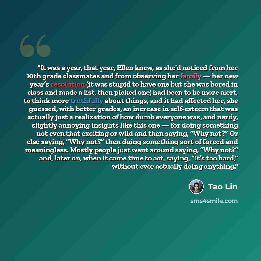 “It was a year, that year, Ellen knew, as she’d noticed from her 10th grade classmates and from observing her family — her new year’s resolution (it was stupid to have one but she was bored in class and made a list, then picked one) had been to be more alert, to think more truthfully about things…” quote by Tao Lin