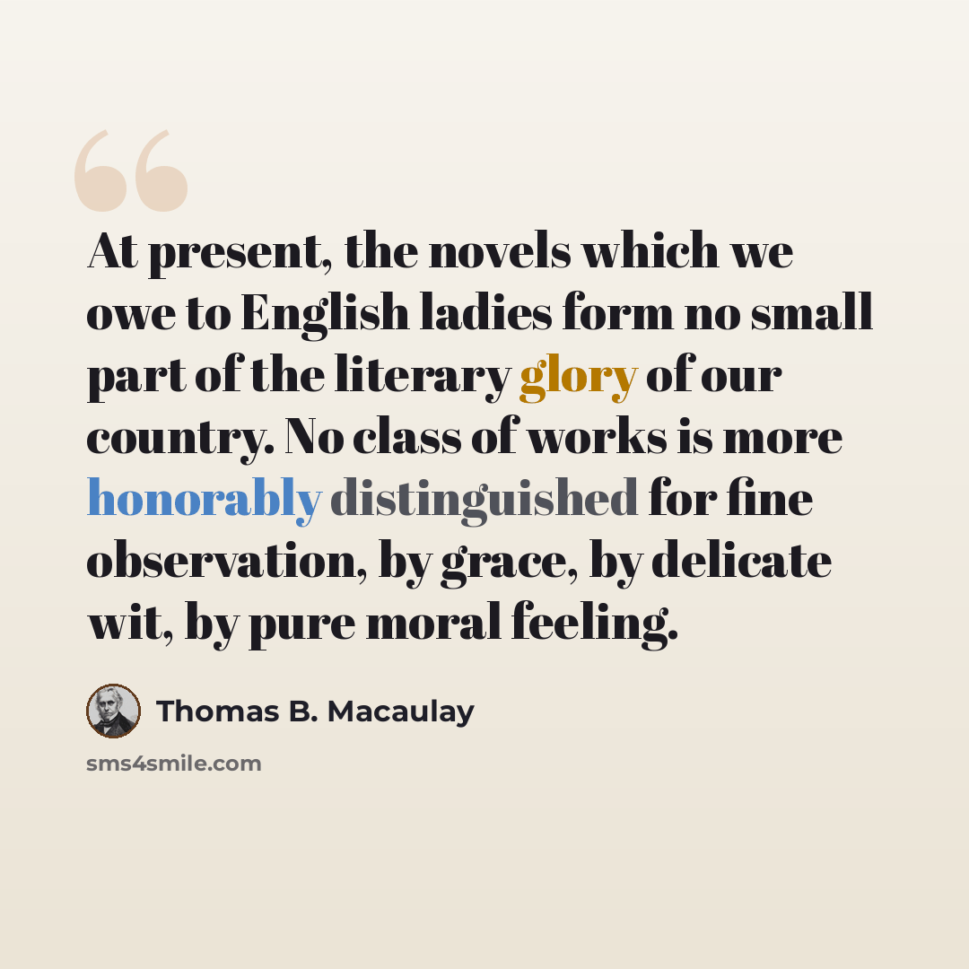 “At present, the novels which we owe to English ladies form no small part of the literary glory of our country. No class of works is more honorably distinguished for fine observation, by grace, by delicate wit, by pure moral feeling.” quote by Thomas B. Macaulay