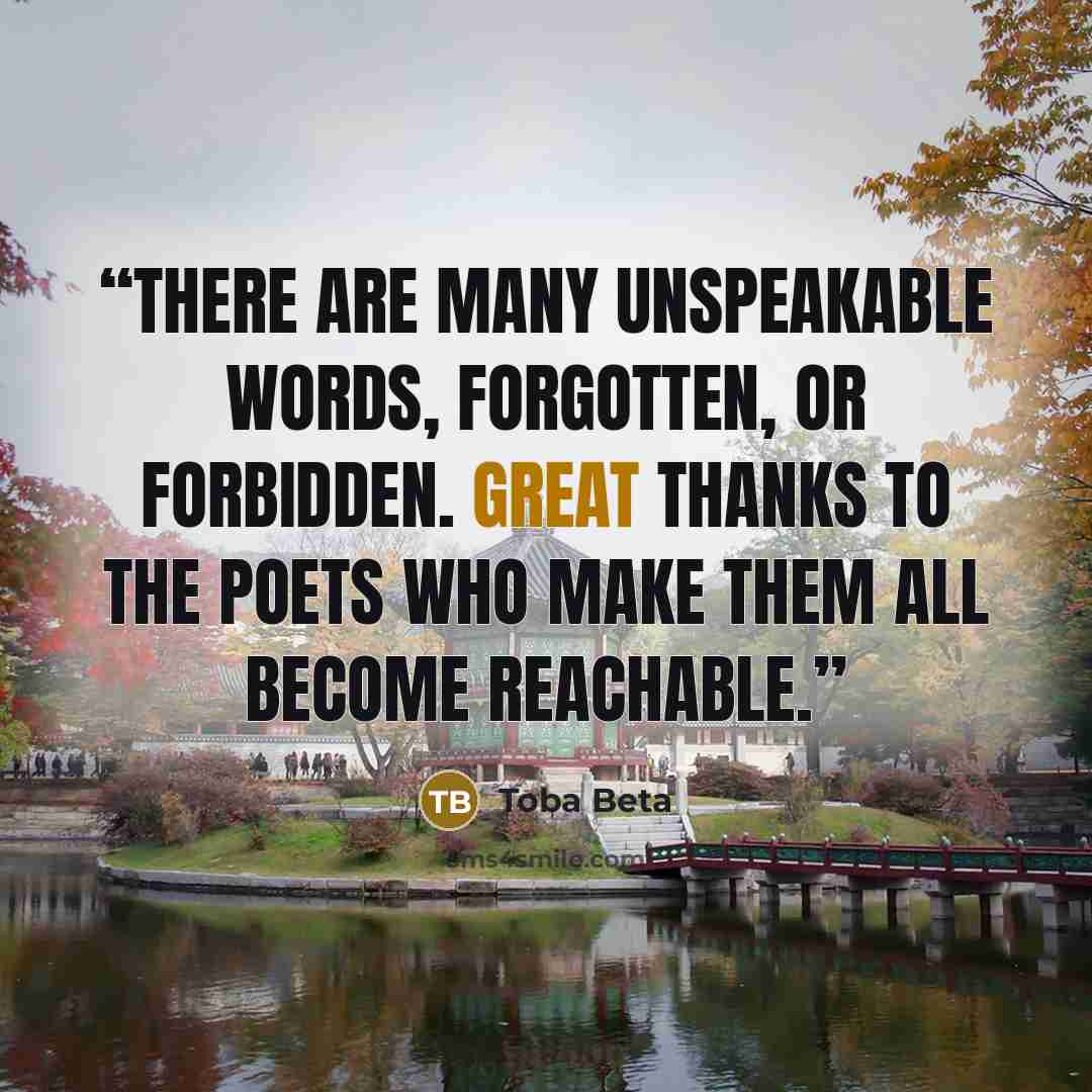 “There are many unspeakable words, forgotten, or forbidden. Great thanks to the poets who make them all become reachable.” quote by Toba Beta
